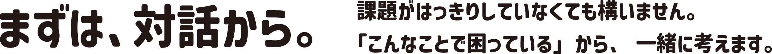 まずは、対話から。課題がはっきりしなくても構いません。「こんなことで困っている」から、一緒に考えます。